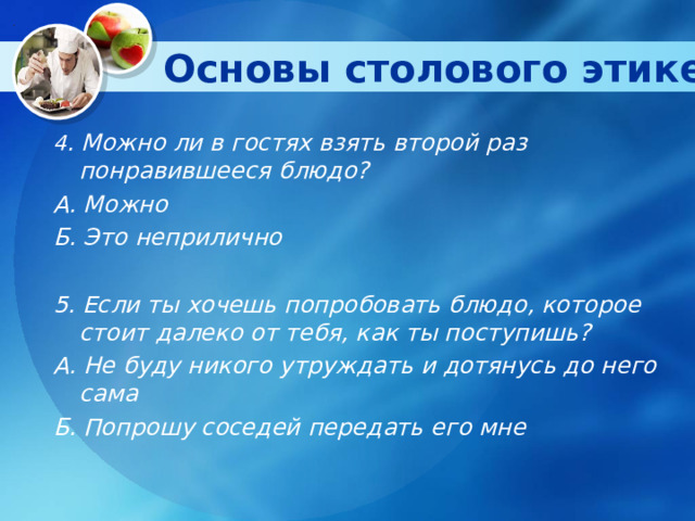 Основы столового этикета   4 . Можно ли в гостях взять второй раз понравившееся блюдо? А. Можно Б. Это неприлично  5. Если ты хочешь попробовать блюдо, которое стоит далеко от тебя, как ты поступишь? А. Не буду никого утруждать и дотянусь до него сама Б. Попрошу соседей передать его мне  