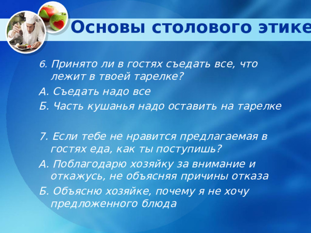 Основы столового этикета   6. Принято ли в гостях съедать все, что лежит в твоей тарелке? А. Съедать надо все Б. Часть кушанья надо оставить на тарелке  7. Если тебе не нравится предлагаемая в гостях еда, как ты поступишь? А. Поблагодарю хозяйку за внимание и откажусь, не объясняя причины отказа Б. Объясню хозяйке, почему я не хочу предложенного блюда  