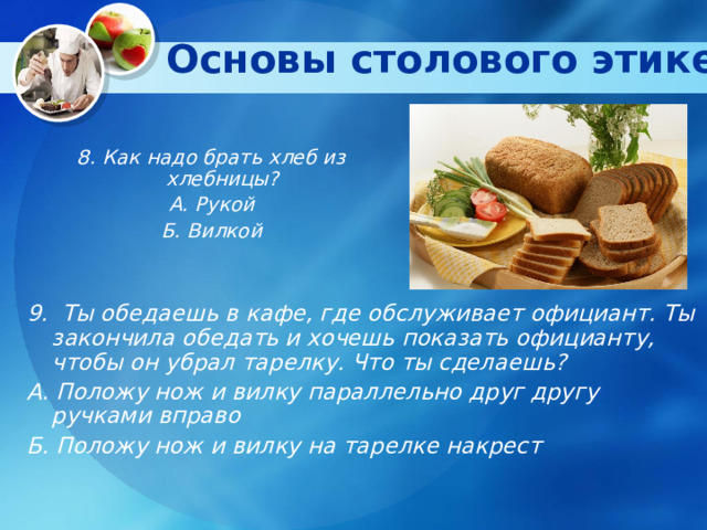 Основы столового этикета   8. Как надо брать хлеб из хлебницы? А. Рукой Б. Вилкой 9. Ты обедаешь в кафе, где обслуживает официант. Ты закончила обедать и хочешь показать официанту, чтобы он убрал тарелку. Что ты сделаешь? А. Положу нож и вилку параллельно друг другу ручками вправо Б. Положу нож и вилку на тарелке накрест   