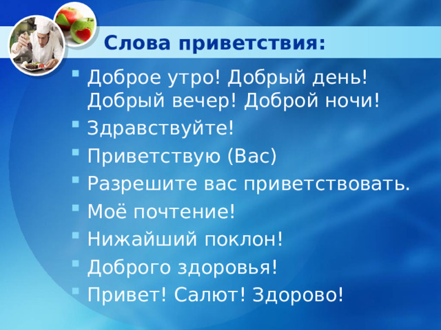 Слова приветствия: Доброе утро! Добрый день! Добрый вечер! Доброй ночи! Здравствуйте! Приветствую (Вас) Разрешите вас приветствовать. Моё почтение! Нижайший поклон! Доброго здоровья! Привет! Салют! Здорово!  