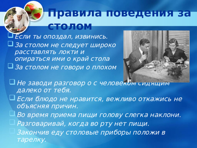 Правила поведения за столом Если ты опоздал, извинись. За столом не следует широко расставлять локти и опираться ими о край стола За столом не говори о плохом Не заводи разговор о с человеком сидящим далеко от тебя. Если блюдо не нравится, вежливо откажись не объясняя причин. Во время приема пищи голову слегка наклони. Разговаривай, когда во рту нет пищи. Закончив еду столовые приборы положи в тарелку. 