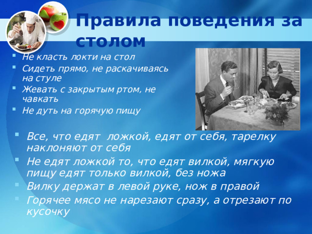Правила поведения за столом Не класть локти на стол Сидеть прямо, не раскачиваясь на стуле Жевать с закрытым ртом, не чавкать Не дуть на горячую пищу  Все, что едят ложкой, едят от себя, тарелку наклоняют от себя Не едят ложкой то, что едят вилкой, мягкую пищу едят только вилкой, без ножа Вилку держат в левой руке, нож в правой Горячее мясо не нарезают сразу, а отрезают по кусочку 