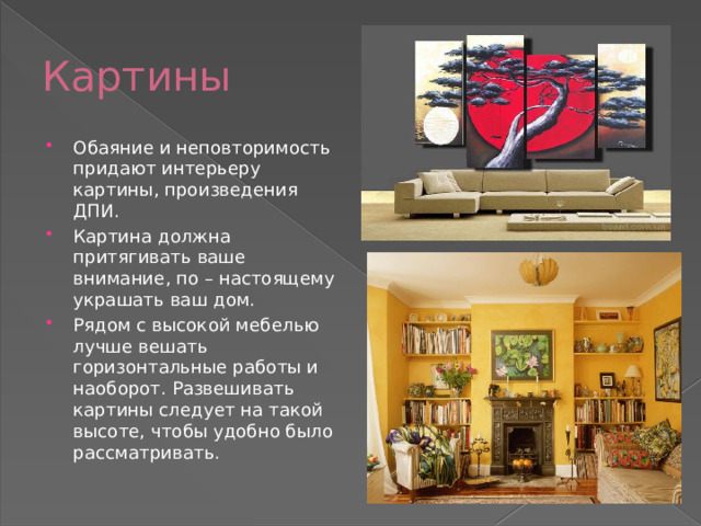 Картины Обаяние и неповторимость придают интерьеру картины, произведения ДПИ. Картина должна притягивать ваше внимание, по – настоящему украшать ваш дом. Рядом с высокой мебелью лучше вешать горизонтальные работы и наоборот. Развешивать картины следует на такой высоте, чтобы удобно было рассматривать. 