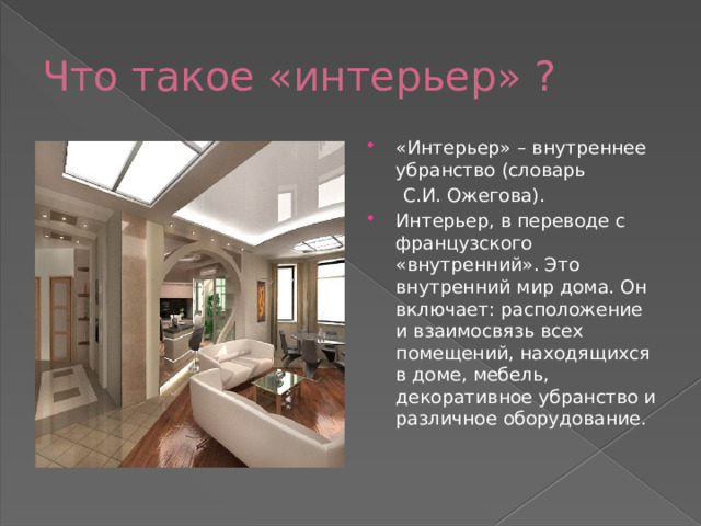 Что такое «интерьер» ? «Интерьер» – внутреннее убранство (словарь  С.И. Ожегова). Интерьер, в переводе с французского «внутренний». Это внутренний мир дома. Он включает: расположение и взаимосвязь всех помещений, находящихся в доме, мебель, декоративное убранство и различное оборудование. 