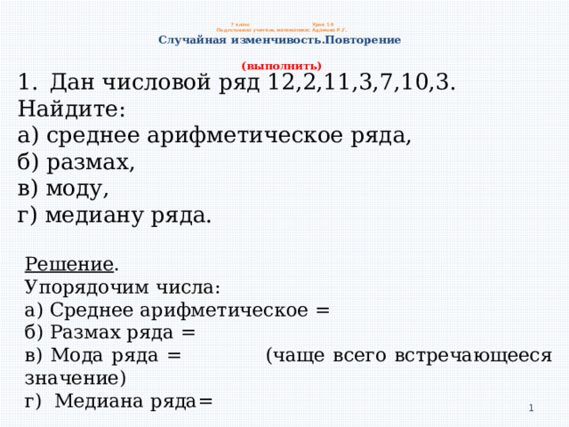  7 класс     Урок 16  Подготовила учитель математики: Адамова Р.Г.  Случайная изменчивость.Повторение   (выполнить) Дан числовой ряд 12,2,11,3,7,10,3. Найдите: а) среднее арифметическое ряда, б) размах, в) моду, г) медиану ряда. Решение . Упорядочим числа: а) Среднее арифметическое = б) Размах ряда = в) Мода ряда = (чаще всего встречающееся значение) г) Медиана ряда=  