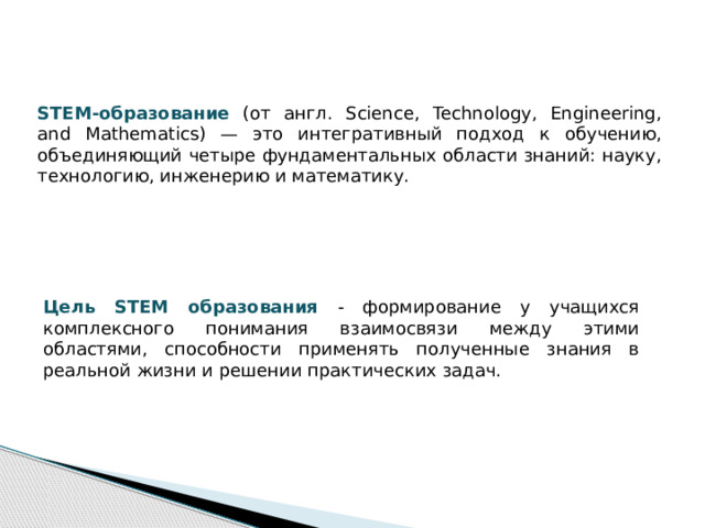 STEM-образование (от англ. Science, Technology, Engineering, and Mathematics) — это интегративный подход к обучению, объединяющий четыре фундаментальных области знаний: науку, технологию, инженерию и математику. Цель STEM образования - формирование у учащихся комплексного понимания взаимосвязи между этими областями, способности применять полученные знания в реальной жизни и решении практических задач. 