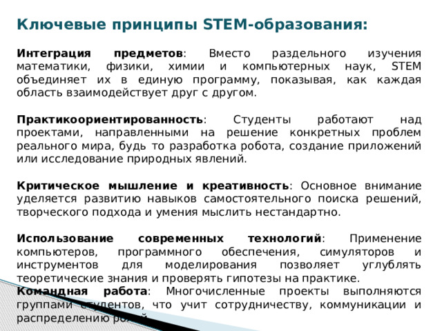 Ключевые принципы STEM-образования:  Интеграция предметов : Вместо раздельного изучения математики, физики, химии и компьютерных наук, STEM объединяет их в единую программу, показывая, как каждая область взаимодействует друг с другом. Практикоориентированность : Студенты работают над проектами, направленными на решение конкретных проблем реального мира, будь то разработка робота, создание приложений или исследование природных явлений. Критическое мышление и креативность : Основное внимание уделяется развитию навыков самостоятельного поиска решений, творческого подхода и умения мыслить нестандартно. Использование современных технологий : Применение компьютеров, программного обеспечения, симуляторов и инструментов для моделирования позволяет углублять теоретические знания и проверять гипотезы на практике. Командная работа : Многочисленные проекты выполняются группами студентов, что учит сотрудничеству, коммуникации и распределению ролей. 