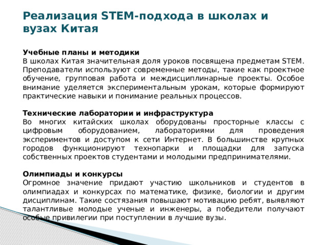 Реализация STEM-подхода в школах и вузах Китая  Учебные планы и методики В школах Китая значительная доля уроков посвящена предметам STEM. Преподаватели используют современные методы, такие как проектное обучение, групповая работа и междисциплинарные проекты. Особое внимание уделяется экспериментальным урокам, которые формируют практические навыки и понимание реальных процессов. Технические лаборатории и инфраструктура Во многих китайских школах оборудованы просторные классы с цифровым оборудованием, лабораториями для проведения экспериментов и доступом к сети Интернет. В большинстве крупных городов функционируют технопарки и площадки для запуска собственных проектов студентами и молодыми предпринимателями. Олимпиады и конкурсы Огромное значение придают участию школьников и студентов в олимпиадах и конкурсах по математике, физике, биологии и другим дисциплинам. Такие состязания повышают мотивацию ребят, выявляют талантливые молодые ученые и инженеры, а победители получают особые привилегии при поступлении в лучшие вузы.  