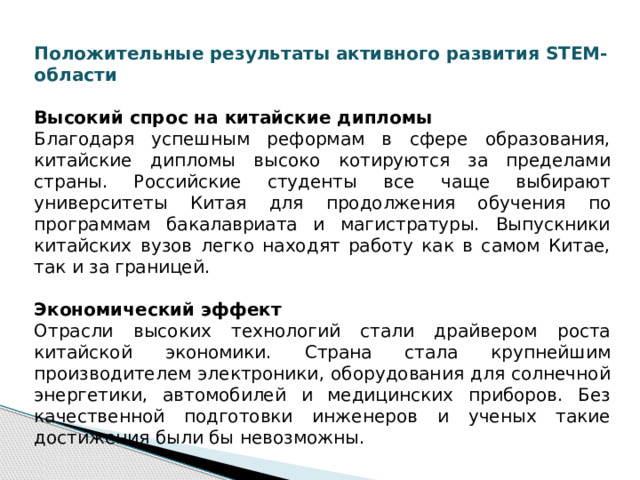 Положительные результаты активного развития STEM-области  Высокий спрос на китайские дипломы Благодаря успешным реформам в сфере образования, китайские дипломы высоко котируются за пределами страны. Российские студенты все чаще выбирают университеты Китая для продолжения обучения по программам бакалавриата и магистратуры. Выпускники китайских вузов легко находят работу как в самом Китае, так и за границей. Экономический эффект Отрасли высоких технологий стали драйвером роста китайской экономики. Страна стала крупнейшим производителем электроники, оборудования для солнечной энергетики, автомобилей и медицинских приборов. Без качественной подготовки инженеров и ученых такие достижения были бы невозможны.  