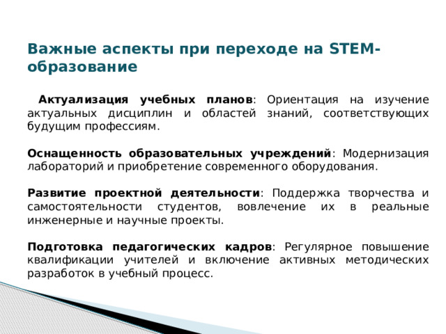 Важные аспекты при переходе на STEM-образование   Актуализация учебных планов : Ориентация на изучение актуальных дисциплин и областей знаний, соответствующих будущим профессиям. Оснащенность образовательных учреждений : Модернизация лабораторий и приобретение современного оборудования. Развитие проектной деятельности : Поддержка творчества и самостоятельности студентов, вовлечение их в реальные инженерные и научные проекты. Подготовка педагогических кадров : Регулярное повышение квалификации учителей и включение активных методических разработок в учебный процесс. 