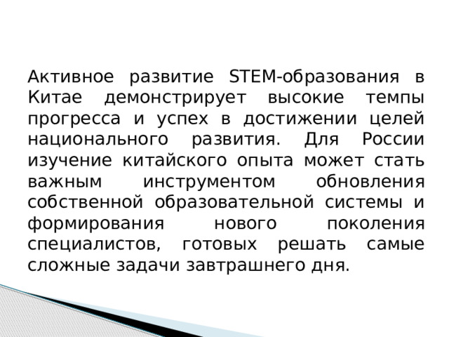 Активное развитие STEM-образования в Китае демонстрирует высокие темпы прогресса и успех в достижении целей национального развития. Для России изучение китайского опыта может стать важным инструментом обновления собственной образовательной системы и формирования нового поколения специалистов, готовых решать самые сложные задачи завтрашнего дня. 