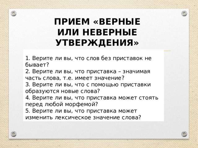 ПРИЕМ «ВЕРНЫЕ ИЛИ НЕВЕРНЫЕ УТВЕРЖДЕНИЯ»  1. Верите ли вы, что слов без приставок не бывает? 2. Верите ли вы, что приставка – значимая часть слова, т.е. имеет значение? 3. Верите ли вы, что с помощью приставки образуются новые слова? 4. Верите ли вы, что приставка может стоять перед любой морфемой? 5. Верите ли вы, что приставка может изменить лексическое значение слова? 