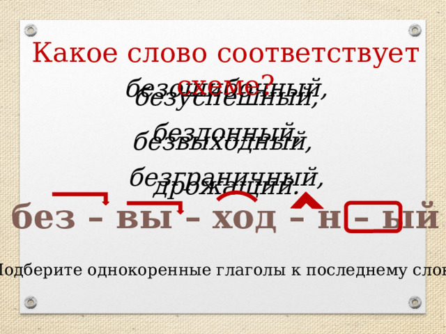 Какое слово соответствует схеме?   безошибочный, безуспешный,    бездонный, безвыходный,    безграничный, дрожащий.    без – вы – ход – н – ый Подберите однокоренные глаголы к последнему слову 