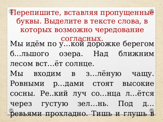 Перепишите, вставляя пропущенные буквы. Выделите в тексте слова, в которых возможно чередование согласных. Мы идём по у…кой дорожке берегом б...льшого озера. Над ближним лесом вст…ёт солнце. Мы входим в з…лёную чащу. Ровными р…дами стоят высокие сосны. Ре..кий луч со…нца л…ётся через густую зел…нь. Под д…ревьями прохладно. Тишь и глушь в л…су. КАРТОЧКИ!!!!!!!  