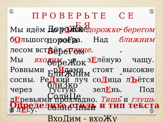 П Р О В Е Р Ь Т Е С Е Б Я ДороЖке - дороГа БереГом - береЖок БлиЖним - блиЗко СолнЦе - солнеЧный ВхоДим - вхоЖу ТиШь - тиХо ГлуШь - глуХо Мы идём по у З кой дорожке  берегом б О льшого озера. Над ближним лесом вст А ёт солнце . Мы входим в з Е лёную чащу. Ровными р Я дами стоят высокие сосны. Ре Д кий луч со Л нца л Ъ ётся через густую зел Е нь. Под д Е ревьями прохладно. Тишь и глушь в л Е су. КАРТОЧКИ!!!!!!! Определите стиль и тип текста  
