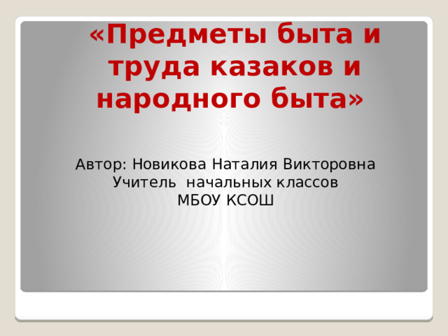 «Предметы быта и труда казаков и народного быта» Автор: Новикова Наталия Викторовна Учитель начальных классов МБОУ КСОШ 