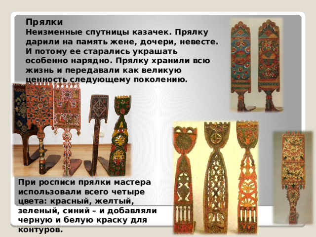 Прялки Неизменные спутницы казачек. Прялку дарили на память жене, дочери, невесте. И потому ее старались украшать особенно нарядно. Прялку хранили всю жизнь и передавали как великую ценность следующему поколению.   При росписи прялки мастера использовали всего четыре цвета: красный, желтый, зеленый, синий – и добавляли черную и белую краску для контуров.   