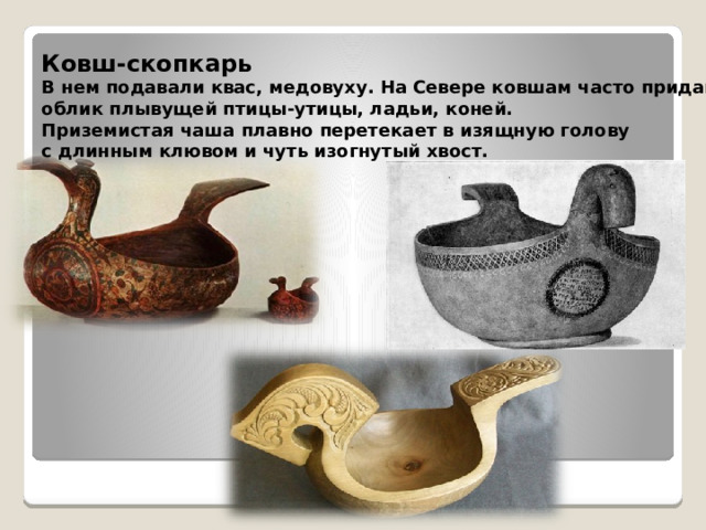 Ковш-скопкарь  В нем подавали квас, медовуху. На Севере ковшам часто придавали облик плывущей птицы-утицы, ладьи, коней. Приземистая чаша плавно перетекает в изящную голову с длинным клювом и чуть изогнутый хвост.  