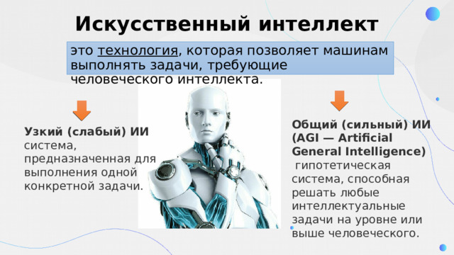 Искусственный интеллект это технология , которая позволяет машинам выполнять задачи, требующие человеческого интеллекта.  Общий (сильный) ИИ (AGI — Artificial General Intelligence)    гипотетическая система, способная решать любые интеллектуальные задачи на уровне или выше человеческого. Узкий (слабый) ИИ   система, предназначенная для выполнения одной конкретной задачи. 