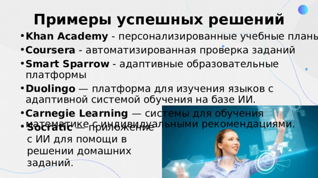Примеры успешных решений Khan Academy  - персонализированные учебные планы Coursera  - автоматизированная проверка заданий Smart Sparrow  - адаптивные образовательные платформы Duolingo — платформа для изучения языков с адаптивной системой обучения на базе ИИ. Carnegie Learning — системы для обучения математике с индивидуальными рекомендациями. Socratic — приложение с ИИ для помощи в решении домашних заданий. 