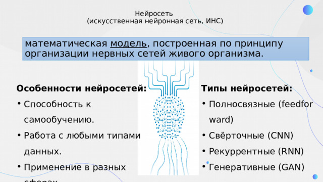 Нейросеть   (искусственная нейронная сеть, ИНС) математическая модель , построенная по принципу организации нервных сетей живого организма.  Особенности нейросетей: Типы нейросетей: Способность к самообучению. Работа с любыми типами данных. Применение в разных сферах.  Полносвязные (feedforward) Свёрточные (CNN) Рекуррентные (RNN) Генеративные (GAN) 