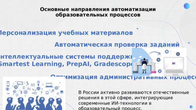 Основные направления автоматизации образовательных процессов Персонализация учебных материалов Автоматическая проверка заданий Интеллектуальные системы поддержки (Smartest Learning, PrepAI, Gradescope) Оптимизация административных процессов В России активно развиваются отечественные решения в этой сфере, интегрирующие современные ИИ-технологии в образовательный процесс. 