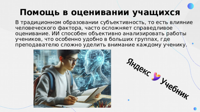 Помощь в оценивании учащихся В традиционном образовании субъективность, то есть влияние человеческого фактора, часто осложняет справедливое оценивание. ИИ способен объективно анализировать работы учеников, что особенно удобно в больших группах, где преподавателю сложно уделить внимание каждому ученику. 