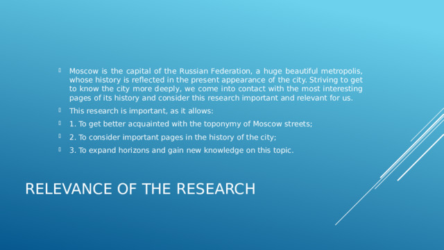 Moscow is the capital of the Russian Federation, a huge beautiful metropolis, whose history is reflected in the present appearance of the city. Striving to get to know the city more deeply, we come into contact with the most interesting pages of its history and consider this research important and relevant for us. This research is important, as it allows: 1. To get better acquainted with the toponymy of Moscow streets; 2. To consider important pages in the history of the city; 3. To expand horizons and gain new knowledge on this topic. RELEVANCE OF THE RESEARCH 
