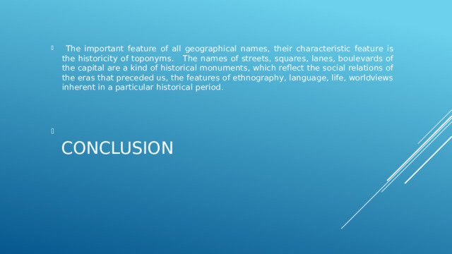  The important feature of all geographical names, their characteristic feature is the historicity of toponyms. The names of streets, squares, lanes, boulevards of the capital are a kind of historical monuments, which reflect the social relations of the eras that preceded us, the features of ethnography, language, life, worldviews inherent in a particular historical period.   CONCLUSION    