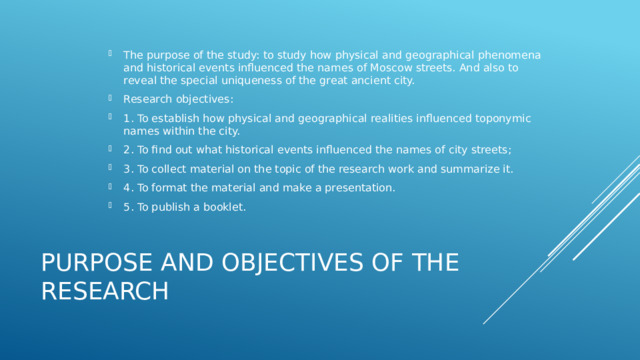 The purpose of the study: to study how physical and geographical phenomena and historical events influenced the names of Moscow streets. And also to reveal the special uniqueness of the great ancient city. Research objectives: 1. To establish how physical and geographical realities influenced toponymic names within the city. 2. To find out what historical events influenced the names of city streets; 3. To collect material on the topic of the research work and summarize it. 4. To format the material and make a presentation. 5. To publish a booklet. PURPOSE AND OBJECTIVES OF THE RESEARCH  