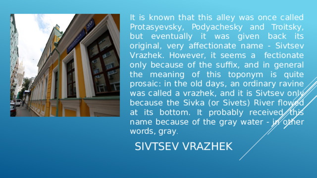 It is known that this alley was once called Protasyevsky, Podyachesky and Troitsky, but eventually it was given back its original, very affectionate name - Sivtsev Vrazhek. However, it seems a fectionate only because of the suffix, and in general the meaning of this toponym is quite prosaic: in the old days, an ordinary ravine was called a vrazhek, and it is Sivtsev only because the Sivka (or Sivets) River flowed at its bottom. It probably received this name because of the gray water - in other words, gray .  SIVTSEV VRAZHEK 