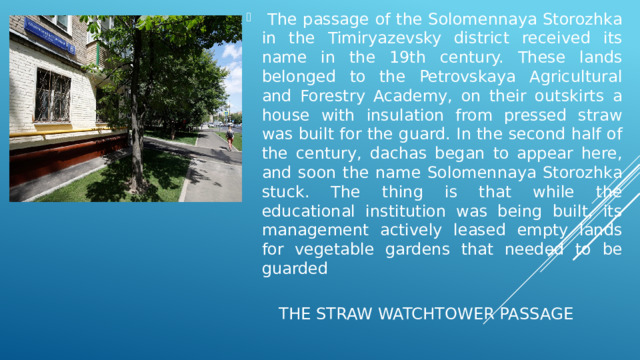  The passage of the Solomennaya Storozhka in the Timiryazevsky district received its name in the 19th century. These lands belonged to the Petrovskaya Agricultural and Forestry Academy, on their outskirts a house with insulation from pressed straw was built for the guard. In the second half of the century, dachas began to appear here, and soon the name Solomennaya Storozhka stuck. The thing is that while the educational institution was being built, its management actively leased empty lands for vegetable gardens that needed to be guarded The Straw Watchtower Passage  