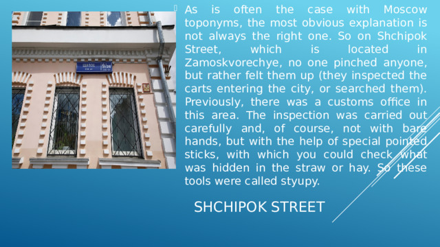 As is often the case with Moscow toponyms, the most obvious explanation is not always the right one. So on Shchipok Street, which is located in Zamoskvorechye, no one pinched anyone, but rather felt them up (they inspected the carts entering the city, or searched them). Previously, there was a customs office in this area. The inspection was carried out carefully and, of course, not with bare hands, but with the help of special pointed sticks, with which you could check what was hidden in the straw or hay. So these tools were called styupy.   Shchipok Street  