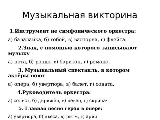 Музыкальная викторина 1.Инструмент не симфонического оркестра: а) балалайка, б) гобой, в) валторна, г) флейта.  2.Знак, с помощью которого записывают музыку а) нота, б) рондо, в) баритон, г) романс.  3. Музыкальный спектакль, в котором актёры поют а) опера, б) увертюра, в) балет, г) соната.  4.Руководитель оркестра: а) солист, б) дирижёр, в) певец, г) скрипач  5. Главная песня героя в опере: а) увертюра, б) пьеса, в) ритм, г) ария   