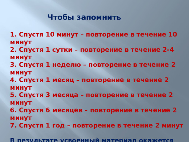Чтобы запомнить 1. Спустя 10 минут – повторение в течение 10 минут 2. Спустя 1 сутки – повторение в течение 2-4 минут 3. Спустя 1 неделю – повторение в течение 2 минут 4. Спустя 1 месяц – повторение в течение 2 минут 5. Спустя 3 месяца – повторение в течение 2 минут 6. Спустя 6 месяцев – повторение в течение 2 минут 7. Спустя 1 год – повторение в течение 2 минут  В результате усвоенный материал окажется закреплен. 