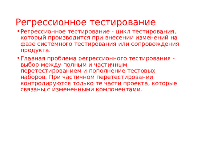 Регрессионное тестирование Регрессионное тестирование  - цикл тестирования, который производится при внесении изменений на фазе системного тестирования  или сопровождения продукта. Главная проблема регрессионного тестирования - выбор между полным и частичным перетестированием  и пополнение тестовых наборов. При частичном перетестировании контролируются только те части проекта, которые связаны с измененными компонентами.  