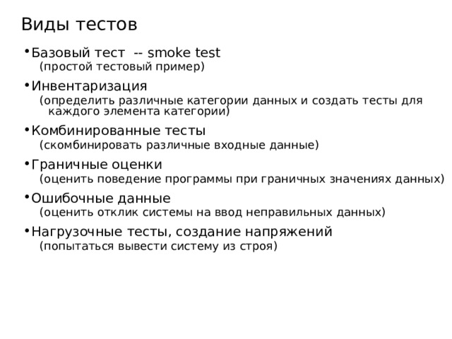 Виды тестов Базовый тест -- smoke test (простой тестовый пример) (простой тестовый пример) Инвентаризация (определить различные категории данных и создать тесты для каждого элемента категории) (определить различные категории данных и создать тесты для каждого элемента категории) Комбинированные тесты (скомбинировать различные входные данные) (скомбинировать различные входные данные) Граничные оценки (оценить поведение программы при граничных значениях данных) (оценить поведение программы при граничных значениях данных) Ошибочные данные (оценить отклик системы на ввод неправильных данных) (оценить отклик системы на ввод неправильных данных) Нагрузочные тесты, создание напряжений (попытаться вывести систему из строя) (попытаться вывести систему из строя)  Функциональное тестирование, error - guess testing , тестирование границ, тестирование производительности ( performance testing ), нагрузочное тестирование, usability   