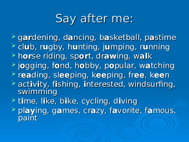 Say after me: g ar dening, d a ncing, b a sketball, p a stime cl u b, r u gby, h u nting, j u mping, r u nning h or se riding, sp or t, dr aw ing, w al k j o gging, f o nd, h o bby, p o pular, w a tching r ea ding, sl ee ping, k ee ping, fr ee , k ee n act i v i ty, f i shing, i nterested, windsurfing, swimming t i me, l i ke, b i ke, cycling, d i ving pl ay ing, g a mes, cr a zy, f a vorite, f a mous, paint  
