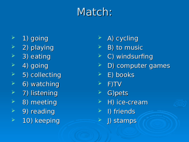Match:   1) going 2) playing 3) eating 4) going  5) collecting 6) watching 7) listening 8) meeting  9) reading 10) keeping A) cycling  B) to music C) windsurfing D) computer games E) books F) TV G) pets H) ice-cream I) friends  J) stamps 