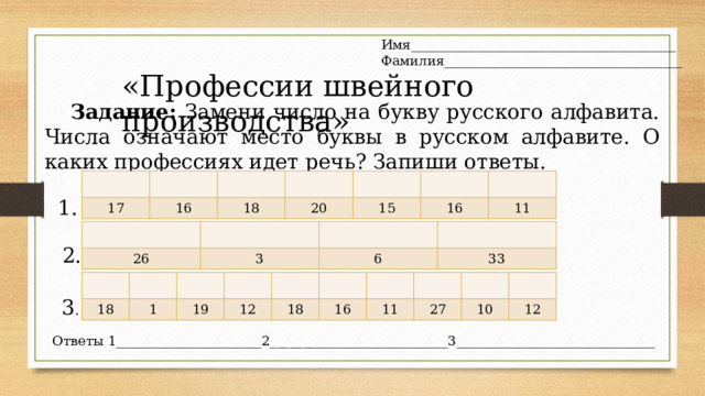Имя________________________________________ Фамилия____________________________________ «Профессии швейного производства » Задание: Замени число на букву русского алфавита. Числа означают место буквы в русском алфавите. О каких профессиях идет речь? Запиши ответы. 17 16 18 20 15 16 11 1. 26 3 6 33 2. 18 1 19 12 18 16 11 27 10 12 3 . Ответы 1______________________2___________________________3______________________________ 