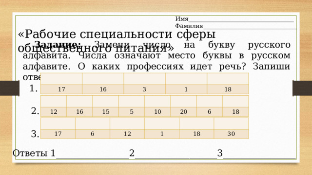 Имя____________________________________ Фамилия________________________________ «Рабочие специальности сферы общественного питания» Задание : Замени число на букву русского алфавита. Числа означают место буквы в русском алфавите. О каких профессиях идет речь? Запиши ответы . 17 16 3 1 18 1. 12 16 15 5 10 20 6 18 2. 17 6 12 1 18 30 3. Ответы 1________________2__________________3________________ 