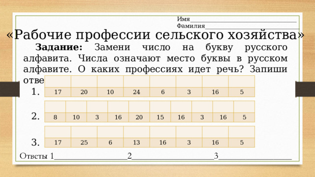 Имя____________________________________ Фамилия________________________________ «Рабочие профессии сельского хозяйства» Задание: Замени число на букву русского алфавита. Числа означают место буквы в русском алфавите. О каких профессиях идет речь? Запиши ответы. 17 20 10 24 6 3 16 5 1. 8 10 3 16 20 15 16 3 16 5 2. 17 25 6 13 16 3 16 5 3. 