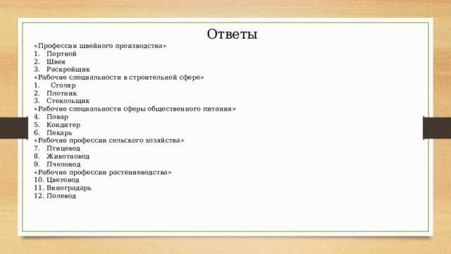 Ответы «Профессии швейного производства» Портной Швея Раскройщик «Рабочие специальности в строительной сфере» 1. Столяр Плотник Стекольщик «Рабочие специальности сферы общественного питания» Повар Кондитер Пекарь «Рабочие профессии сельского хозяйства» Птицевод Животновод Пчеловод «Рабочие профессии растениеводства» Цветовод Виноградарь Полевод 
