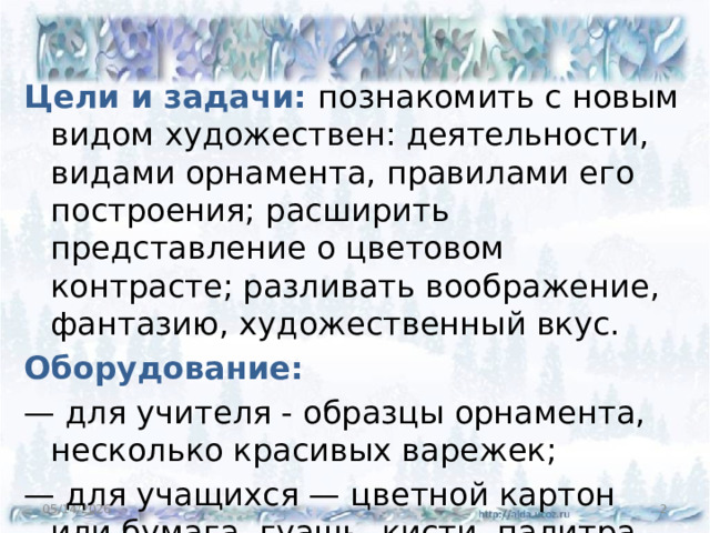 Цели и задачи: познакомить с новым видом художествен: деятельности, видами орнамента, правилами его построения; расширить представление о цветовом контрасте; разливать воображение, фантазию, художественный вкус. Оборудование: — для учителя - образцы орнамента, несколько красивых варежек; — для учащихся — цветной картон или бумага, гуашь, кисти, палитра. 05/14/2026  