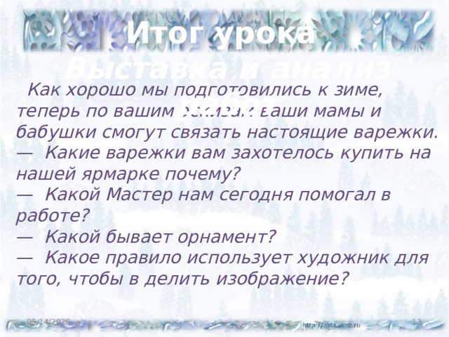 Итог урока Выставка и анализ работ  Как хорошо мы подготовились к зиме, теперь по вашим эскизам ваши мамы и бабушки смогут связать настоящие варежки. — Какие варежки вам захотелось купить на нашей ярмарке почему? — Какой Мастер нам сегодня помогал в работе? — Какой бывает орнамент? — Какое правило использует художник для того, чтобы в делить изображение? 05/14/2026  