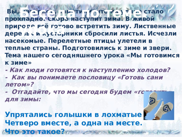 Беседа по теме урока   Вы, наверное, заметили, что на улице стало прохладно. Скоро наступит зима. В живой природе всё готово встретить зиму. Лиственные деревья и кустарники сбросили листья. Исчезли насекомые. Перелетные птицы улетели в теплые страны. Подготовились к зиме и звери.  Teма нашего сегодняшнего урока «Мы готовимся к зиме»  - Как люди готовятся к наступлению холодов?  - Как вы понимаете пословицу «Готовь сани летом»?  - Отгадайте, что мы сегодня будем «готовить» для зимы:   Упрятались голышки в лохматые мешки,  Четверо вместе, а одна на месте.  Что это такое?    05/14/2026  
