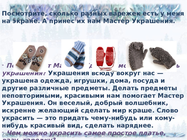 Посмотрите, сколько разных варежек есть у меня на экране. А принес их нам Мастер Украшения.       Почему этот Мастер? Где еще можно встретить украшения? Украшения всюду вокруг нас — украшена одежда, игрушки, дома, посуда и другие различные предметы. Делать предметы неповторимыми, красивыми нам помогает Мастер Украшения. Он веселый, добрый волшебник, искренне желающий сделать мир краше. Слово украсить — это придать чему-нибудь или кому-нибудь красивый вид, сделать наряднее.  Чем можно украсить самое простое платье, вазу, тарелку? 05/14/2026  
