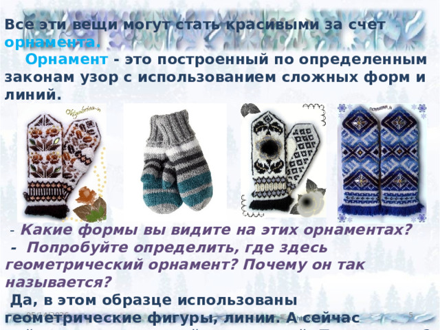 Все эти вещи могут стать красивыми за счет орнамента.  Орнамент - это построенный по определенным законам узор с использованием сложных форм и линий.         -  Какие формы вы видите на этих орнаментах?  - Попробуйте определить, где здесь геометрический орнамент? Почему он так называется?  Да, в этом образце использованы геометрические фигуры, линии. А сейчас найдите растительный, природный. Почему этот?  05/14/2026 