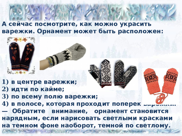 А сейчас посмотрите, как можно украсить варежки. Орнамент может быть расположен:       1) в центре варежки; 2) идти по кайме; 3) по всему полю варежки; 4) в полосе, которая проходит поперек варежки. — Обратите внимание, орнамент становится нарядным, если нарисовать светлыми красками на темном фоне наоборот, темной по светлому.  05/14/2026 