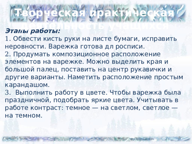 Творческая практическая деятельность учащихся Этапы работы: 1. Обвести кисть руки на листе бумаги, исправить неровности. Варежка готова дл росписи. 2. Продумать композиционное расположение элементов на варежке. Можно выделить края и большой палец, поставить на центр рукавички и другие варианты. Наметить расположение простым карандашом. 3. Выполнить работу в цвете. Чтобы варежка была праздничной, подобрать яркие цвета. Учитывать в работе контраст: темное — на светлом, светлое — на темном. 05/14/2026  